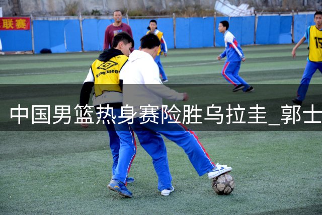 中国男篮热身赛险胜乌拉圭 郭士强狠批胡明轩表现